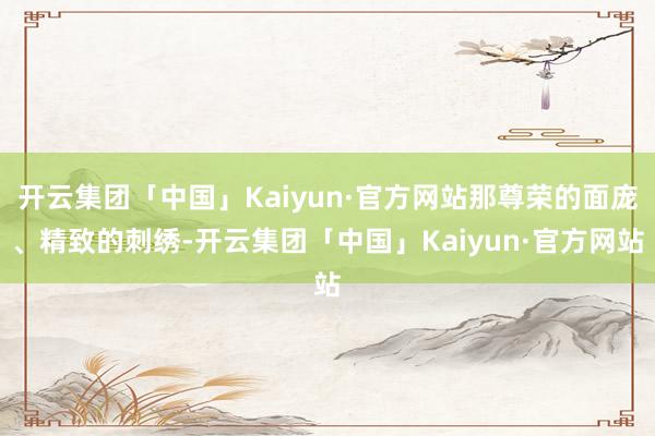 开云集团「中国」Kaiyun·官方网站那尊荣的面庞、精致的刺绣-开云集团「中国」Kaiyun·官方网站