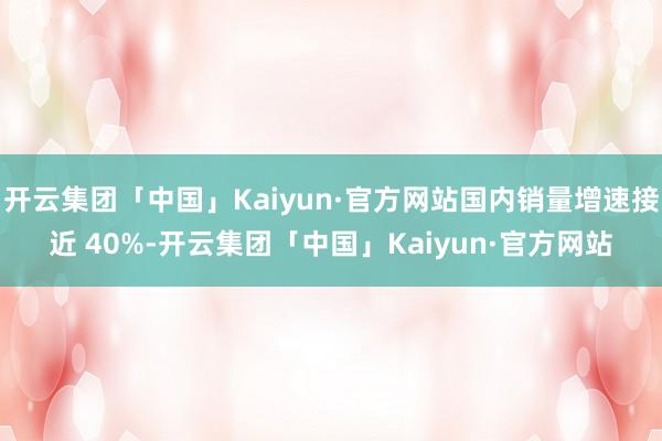 开云集团「中国」Kaiyun·官方网站国内销量增速接近 40%-开云集团「中国」Kaiyun·官方网站