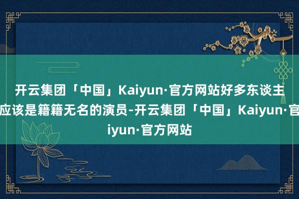 开云集团「中国」Kaiyun·官方网站好多东谈主都以为应该是籍籍无名的演员-开云集团「中国」Kaiyun·官方网站