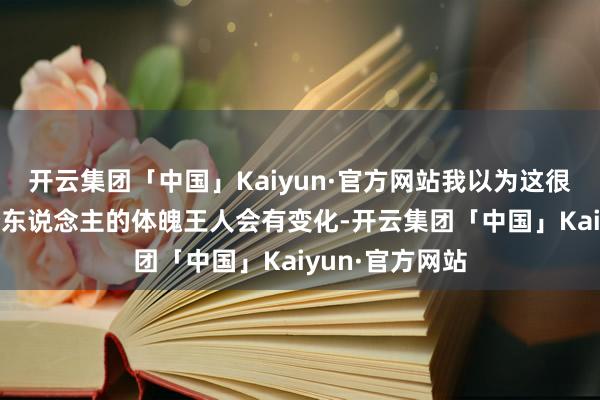 开云集团「中国」Kaiyun·官方网站我以为这很当年啊！ 每个东说念主的体魄王人会有变化-开云集团「中国」Kaiyun·官方网站