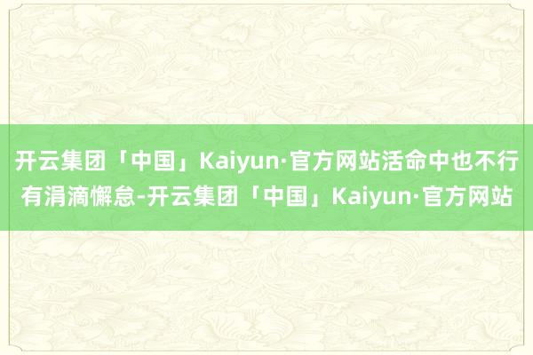 开云集团「中国」Kaiyun·官方网站活命中也不行有涓滴懈怠-开云集团「中国」Kaiyun·官方网站