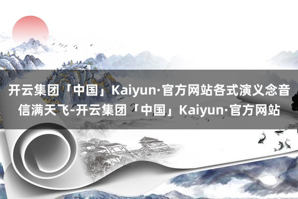 开云集团「中国」Kaiyun·官方网站各式演义念音信满天飞-开云集团「中国」Kaiyun·官方网站