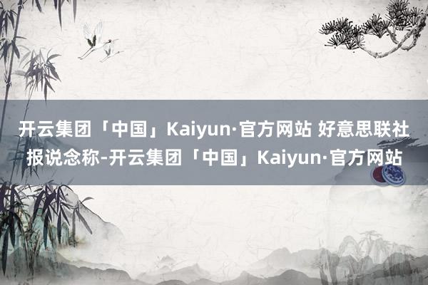 开云集团「中国」Kaiyun·官方网站 好意思联社报说念称-开云集团「中国」Kaiyun·官方网站