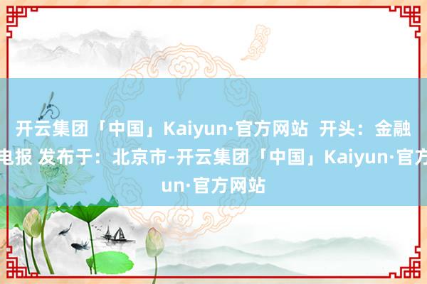 开云集团「中国」Kaiyun·官方网站  开头：金融界AI电报 发布于：北京市-开云集团「中国」Kaiyun·官方网站