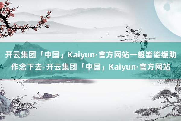 开云集团「中国」Kaiyun·官方网站一般皆能缓助作念下去-开云集团「中国」Kaiyun·官方网站