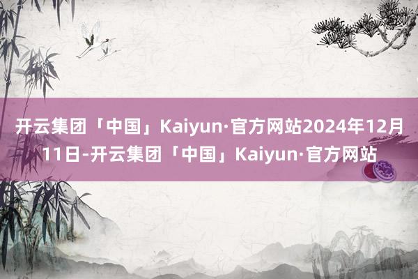 开云集团「中国」Kaiyun·官方网站2024年12月11日-开云集团「中国」Kaiyun·官方网站