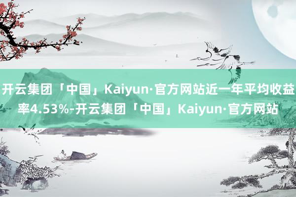 开云集团「中国」Kaiyun·官方网站近一年平均收益率4.53%-开云集团「中国」Kaiyun·官方网站