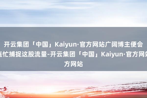 开云集团「中国」Kaiyun·官方网站广阔博主便会连忙捕捉这股流量-开云集团「中国」Kaiyun·官方网站