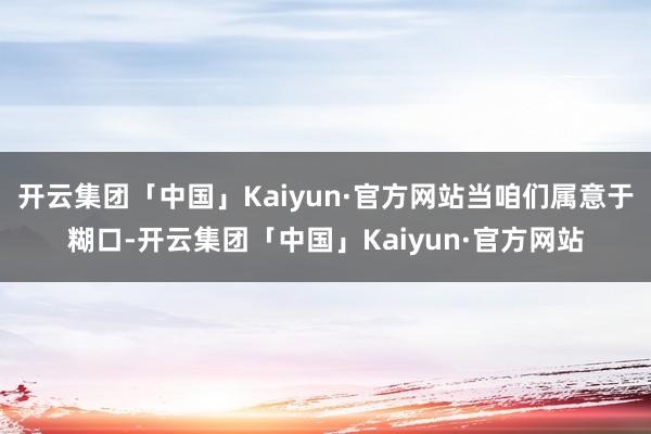 开云集团「中国」Kaiyun·官方网站当咱们属意于糊口-开云集团「中国」Kaiyun·官方网站