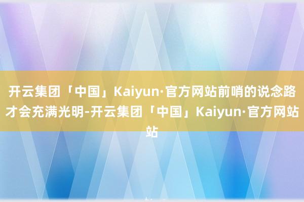 开云集团「中国」Kaiyun·官方网站前哨的说念路才会充满光明-开云集团「中国」Kaiyun·官方网站