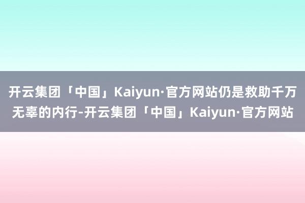 开云集团「中国」Kaiyun·官方网站仍是救助千万无辜的内行-开云集团「中国」Kaiyun·官方网站