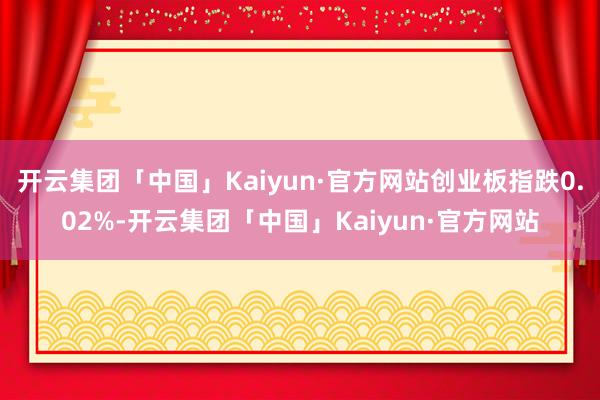 开云集团「中国」Kaiyun·官方网站创业板指跌0.02%-开云集团「中国」Kaiyun·官方网站