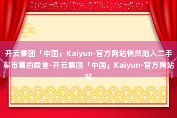 开云集团「中国」Kaiyun·官方网站悄然踏入二手车市集的殿堂-开云集团「中国」Kaiyun·官方网站