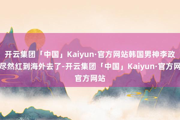 开云集团「中国」Kaiyun·官方网站韩国男神李政宰尽然红到海外去了-开云集团「中国」Kaiyun·官方网站