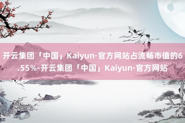 开云集团「中国」Kaiyun·官方网站占流畅市值的6.55%-开云集团「中国」Kaiyun·官方网站