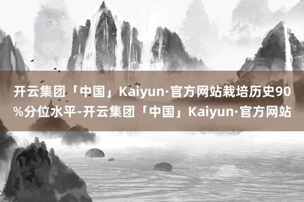 开云集团「中国」Kaiyun·官方网站栽培历史90%分位水平-开云集团「中国」Kaiyun·官方网站