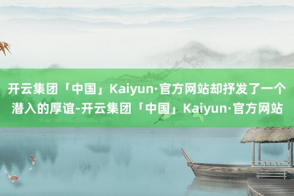 开云集团「中国」Kaiyun·官方网站却抒发了一个潜入的厚谊-开云集团「中国」Kaiyun·官方网站