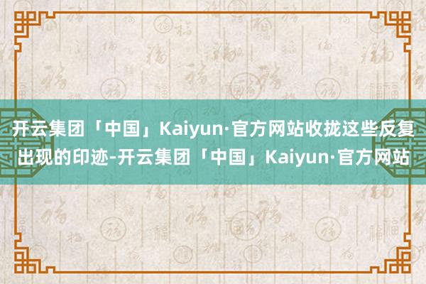 开云集团「中国」Kaiyun·官方网站收拢这些反复出现的印迹-开云集团「中国」Kaiyun·官方网站