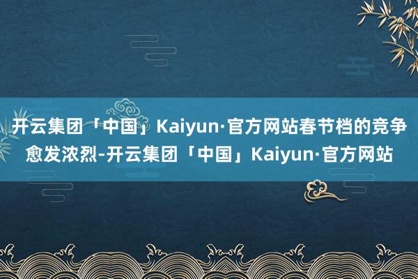 开云集团「中国」Kaiyun·官方网站春节档的竞争愈发浓烈-开云集团「中国」Kaiyun·官方网站