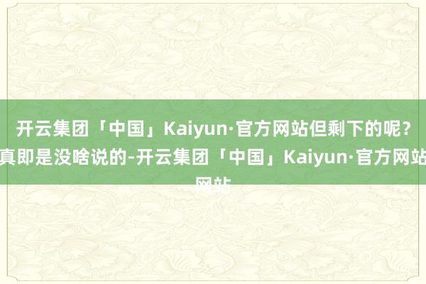 开云集团「中国」Kaiyun·官方网站但剩下的呢？真即是没啥说的-开云集团「中国」Kaiyun·官方网站