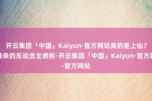 开云集团「中国」Kaiyun·官方网站真的是上仙？被最亲的东说念主诱拐-开云集团「中国」Kaiyun·官方网站