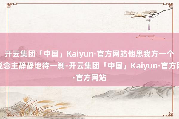 开云集团「中国」Kaiyun·官方网站他思我方一个东说念主静静地待一刹-开云集团「中国」Kaiyun·官方网站