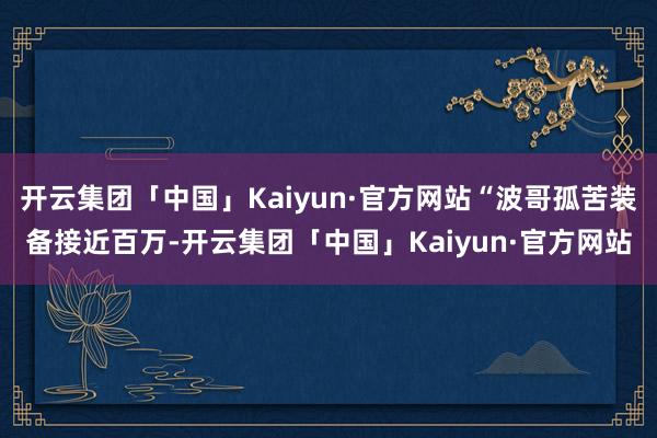 开云集团「中国」Kaiyun·官方网站“波哥孤苦装备接近百万-开云集团「中国」Kaiyun·官方网站