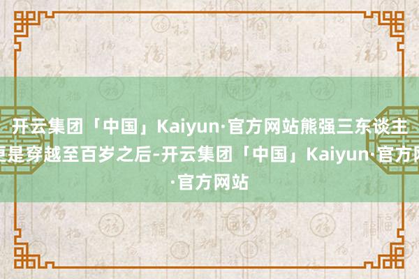 开云集团「中国」Kaiyun·官方网站熊强三东谈主组更是穿越至百岁之后-开云集团「中国」Kaiyun·官方网站