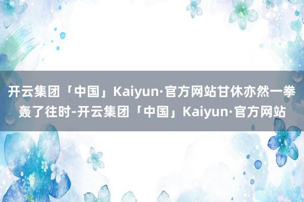 开云集团「中国」Kaiyun·官方网站甘休亦然一拳轰了往时-开云集团「中国」Kaiyun·官方网站