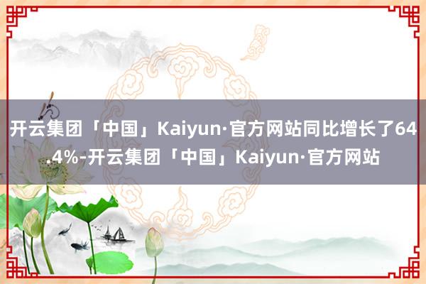 开云集团「中国」Kaiyun·官方网站同比增长了64.4%-开云集团「中国」Kaiyun·官方网站