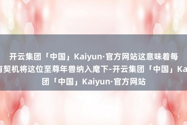 开云集团「中国」Kaiyun·官方网站这意味着每一位玩家王人有契机将这位至尊年兽纳入麾下-开云集团「中国」Kaiyun·官方网站