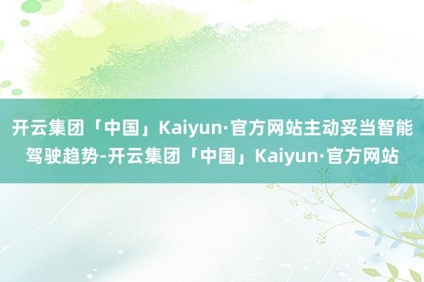 开云集团「中国」Kaiyun·官方网站主动妥当智能驾驶趋势-开云集团「中国」Kaiyun·官方网站