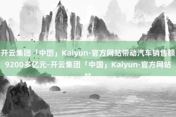 开云集团「中国」Kaiyun·官方网站带动汽车销售额9200多亿元-开云集团「中国」Kaiyun·官方网站