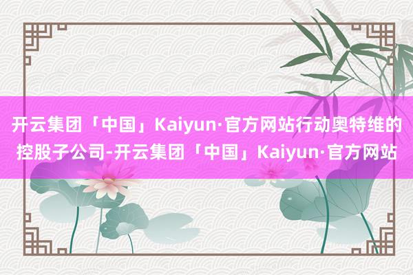 开云集团「中国」Kaiyun·官方网站行动奥特维的控股子公司-开云集团「中国」Kaiyun·官方网站