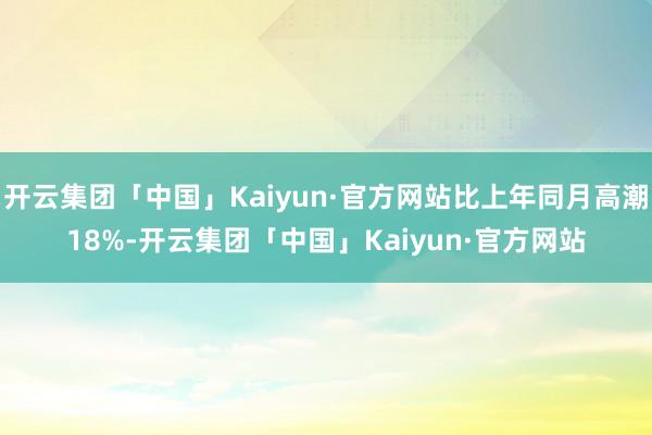 开云集团「中国」Kaiyun·官方网站比上年同月高潮18%-开云集团「中国」Kaiyun·官方网站