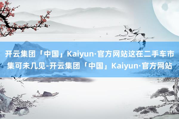 开云集团「中国」Kaiyun·官方网站这在二手车市集可未几见-开云集团「中国」Kaiyun·官方网站