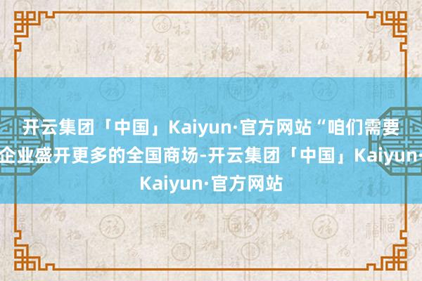 开云集团「中国」Kaiyun·官方网站“咱们需要有国内的企业盛开更多的全国商场-开云集团「中国」Kaiyun·官方网站