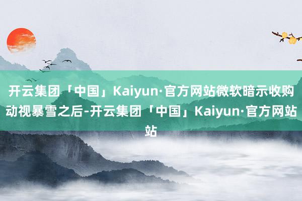 开云集团「中国」Kaiyun·官方网站微软暗示收购动视暴雪之后-开云集团「中国」Kaiyun·官方网站