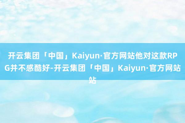 开云集团「中国」Kaiyun·官方网站他对这款RPG并不感酷好-开云集团「中国」Kaiyun·官方网站