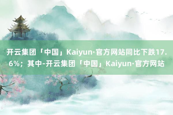 开云集团「中国」Kaiyun·官方网站同比下跌17.6%；其中-开云集团「中国」Kaiyun·官方网站