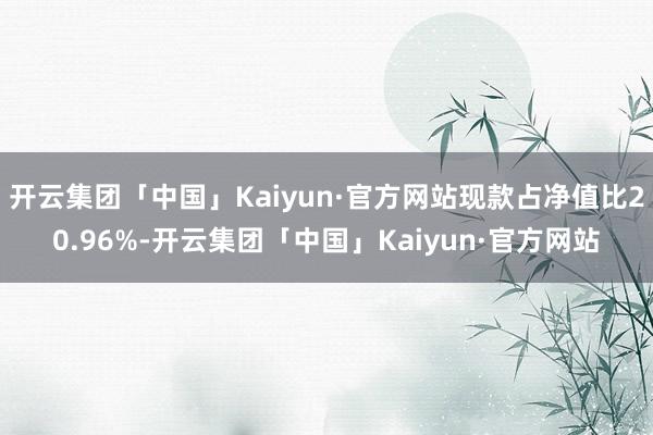 开云集团「中国」Kaiyun·官方网站现款占净值比20.96%-开云集团「中国」Kaiyun·官方网站