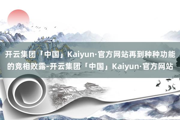 开云集团「中国」Kaiyun·官方网站再到种种功能的竞相败露-开云集团「中国」Kaiyun·官方网站