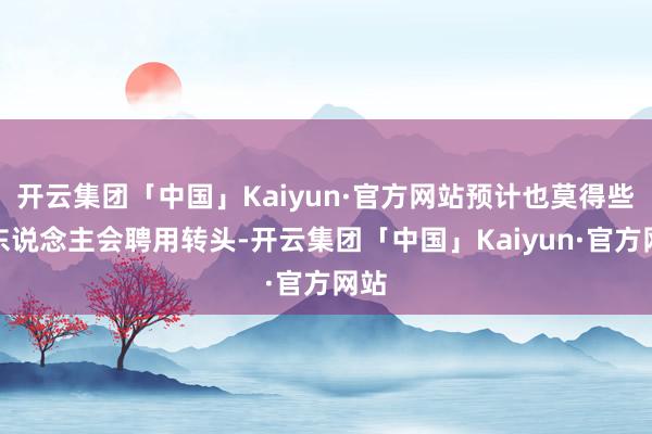 开云集团「中国」Kaiyun·官方网站预计也莫得些许东说念主会聘用转头-开云集团「中国」Kaiyun·官方网站