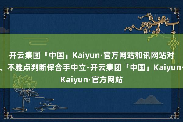 开云集团「中国」Kaiyun·官方网站和讯网站对文中答复、不雅点判断保合手中立-开云集团「中国」Kaiyun·官方网站