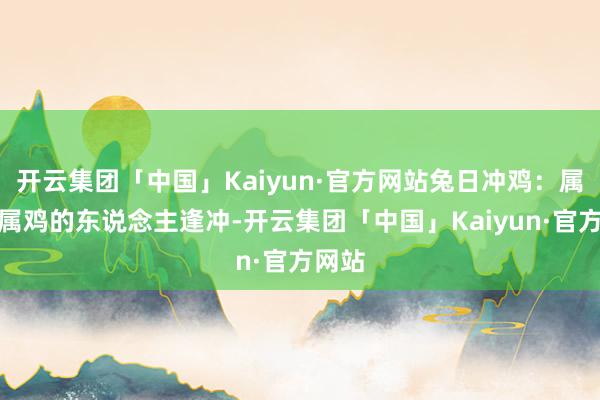 开云集团「中国」Kaiyun·官方网站兔日冲鸡：属兔和属鸡的东说念主逢冲-开云集团「中国」Kaiyun·官方网站