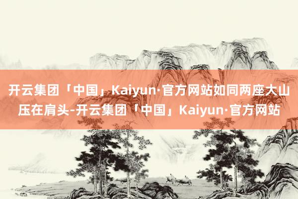 开云集团「中国」Kaiyun·官方网站如同两座大山压在肩头-开云集团「中国」Kaiyun·官方网站