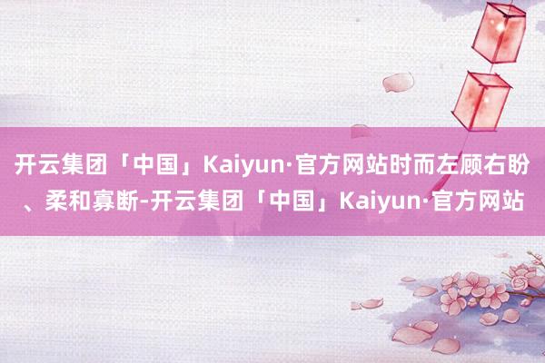 开云集团「中国」Kaiyun·官方网站时而左顾右盼、柔和寡断-开云集团「中国」Kaiyun·官方网站