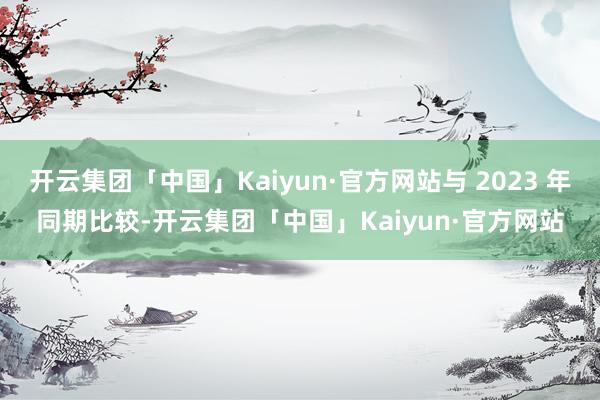 开云集团「中国」Kaiyun·官方网站与 2023 年同期比较-开云集团「中国」Kaiyun·官方网站