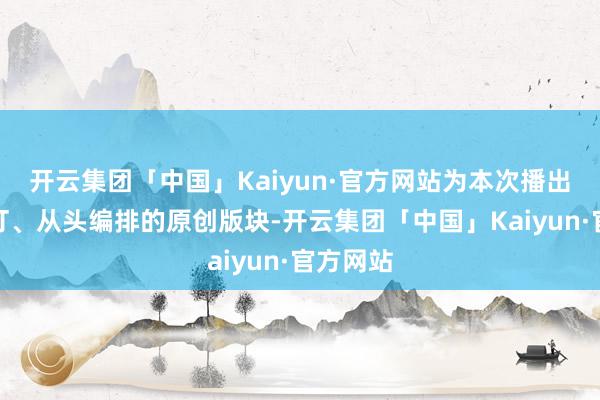 开云集团「中国」Kaiyun·官方网站为本次播出从头编订、从头编排的原创版块-开云集团「中国」Kaiyun·官方网站