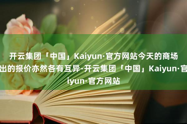 开云集团「中国」Kaiyun·官方网站今天的商场行情给出的报价亦然各有互异-开云集团「中国」Kaiyun·官方网站